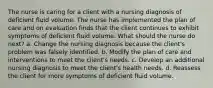 The nurse is caring for a client with a nursing diagnosis of deficient fluid volume. The nurse has implemented the plan of care and on evaluation finds that the client continues to exhibit symptoms of deficient fluid volume. What should the nurse do next? a. Change the nursing diagnosis because the client's problem was falsely identified. b. Modify the plan of care and interventions to meet the client's needs. c. Develop an additional nursing diagnosis to meet the client's health needs. d. Reassess the client for more symptoms of deficient fluid volume.