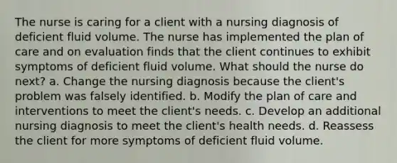 The nurse is caring for a client with a nursing diagnosis of deficient fluid volume. The nurse has implemented the plan of care and on evaluation finds that the client continues to exhibit symptoms of deficient fluid volume. What should the nurse do next? a. Change the nursing diagnosis because the client's problem was falsely identified. b. Modify the plan of care and interventions to meet the client's needs. c. Develop an additional nursing diagnosis to meet the client's health needs. d. Reassess the client for more symptoms of deficient fluid volume.