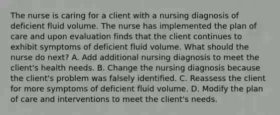 The nurse is caring for a client with a nursing diagnosis of deficient fluid volume. The nurse has implemented the plan of care and upon evaluation finds that the client continues to exhibit symptoms of deficient fluid volume. What should the nurse do next? A. Add additional nursing diagnosis to meet the client's health needs. B. Change the nursing diagnosis because the client's problem was falsely identified. C. Reassess the client for more symptoms of deficient fluid volume. D. Modify the plan of care and interventions to meet the client's needs.