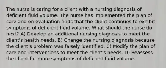 The nurse is caring for a client with a nursing diagnosis of deficient fluid volume. The nurse has implemented the plan of care and on evaluation finds that the client continues to exhibit symptoms of deficient fluid volume. What should the nurse do next? A) Develop an additional nursing diagnosis to meet the client's health needs. B) Change the nursing diagnosis because the client's problem was falsely identified. C) Modify the plan of care and interventions to meet the client's needs. D) Reassess the client for more symptoms of deficient fluid volume.