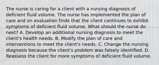 The nurse is caring for a client with a nursing diagnosis of deficient fluid volume. The nurse has implemented the plan of care and on evaluation finds that the client continues to exhibit symptoms of deficient fluid volume. What should the nurse do next? A. Develop an additional nursing diagnosis to meet the client's health needs. B. Modify the plan of care and interventions to meet the client's needs. C. Change the nursing diagnosis because the client's problem was falsely identified. D. Reassess the client for more symptoms of deficient fluid volume.