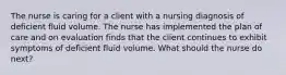 The nurse is caring for a client with a nursing diagnosis of deficient fluid volume. The nurse has implemented the plan of care and on evaluation finds that the client continues to exhibit symptoms of deficient fluid volume. What should the nurse do next?