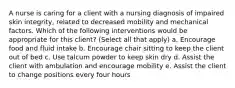 A nurse is caring for a client with a nursing diagnosis of impaired skin integrity, related to decreased mobility and mechanical factors. Which of the following interventions would be appropriate for this client? (Select all that apply) a. Encourage food and fluid intake b. Encourage chair sitting to keep the client out of bed c. Use talcum powder to keep skin dry d. Assist the client with ambulation and encourage mobility e. Assist the client to change positions every four hours