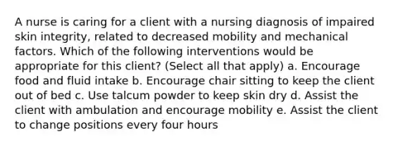 A nurse is caring for a client with a nursing diagnosis of impaired skin integrity, related to decreased mobility and mechanical factors. Which of the following interventions would be appropriate for this client? (Select all that apply) a. Encourage food and fluid intake b. Encourage chair sitting to keep the client out of bed c. Use talcum powder to keep skin dry d. Assist the client with ambulation and encourage mobility e. Assist the client to change positions every four hours