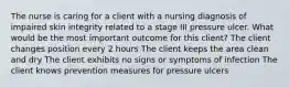 The nurse is caring for a client with a nursing diagnosis of impaired skin integrity related to a stage III pressure ulcer. What would be the most important outcome for this client? The client changes position every 2 hours The client keeps the area clean and dry The client exhibits no signs or symptoms of infection The client knows prevention measures for pressure ulcers