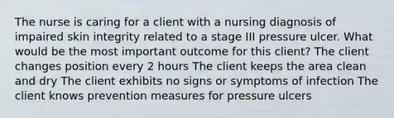 The nurse is caring for a client with a nursing diagnosis of impaired skin integrity related to a stage III pressure ulcer. What would be the most important outcome for this client? The client changes position every 2 hours The client keeps the area clean and dry The client exhibits no signs or symptoms of infection The client knows prevention measures for pressure ulcers