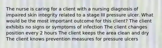 The nurse is caring for a client with a nursing diagnosis of impaired skin integrity related to a stage III pressure ulcer. What would be the most important outcome for this client? The client exhibits no signs or symptoms of infection The client changes position every 2 hours The client keeps the area clean and dry The client knows prevention measures for pressure ulcers