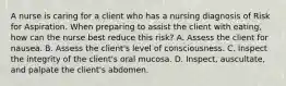 A nurse is caring for a client who has a nursing diagnosis of Risk for Aspiration. When preparing to assist the client with eating, how can the nurse best reduce this risk? A. Assess the client for nausea. B. Assess the client's level of consciousness. C. Inspect the integrity of the client's oral mucosa. D. Inspect, auscultate, and palpate the client's abdomen.