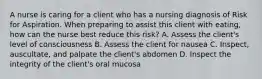 A nurse is caring for a client who has a nursing diagnosis of Risk for Aspiration. When preparing to assist this client with eating, how can the nurse best reduce this risk? A. Assess the client's level of consciousness B. Assess the client for nausea C. Inspect, auscultate, and palpate the client's abdomen D. Inspect the integrity of the client's oral mucosa