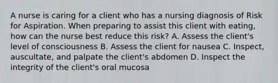 A nurse is caring for a client who has a nursing diagnosis of Risk for Aspiration. When preparing to assist this client with eating, how can the nurse best reduce this risk? A. Assess the client's level of consciousness B. Assess the client for nausea C. Inspect, auscultate, and palpate the client's abdomen D. Inspect the integrity of the client's oral mucosa