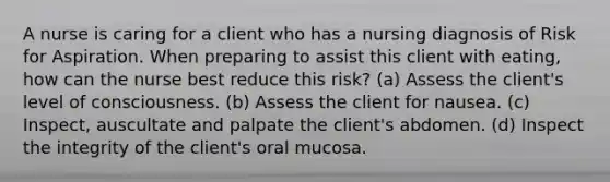 A nurse is caring for a client who has a nursing diagnosis of Risk for Aspiration. When preparing to assist this client with eating, how can the nurse best reduce this risk? (a) Assess the client's level of consciousness. (b) Assess the client for nausea. (c) Inspect, auscultate and palpate the client's abdomen. (d) Inspect the integrity of the client's oral mucosa.