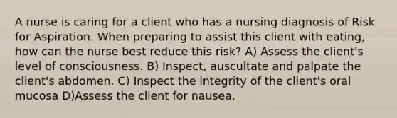 A nurse is caring for a client who has a nursing diagnosis of Risk for Aspiration. When preparing to assist this client with eating, how can the nurse best reduce this risk? A) Assess the client's level of consciousness. B) Inspect, auscultate and palpate the client's abdomen. C) Inspect the integrity of the client's oral mucosa D)Assess the client for nausea.