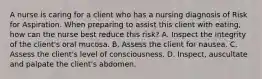 A nurse is caring for a client who has a nursing diagnosis of Risk for Aspiration. When preparing to assist this client with eating, how can the nurse best reduce this risk? A. Inspect the integrity of the client's oral mucosa. B. Assess the client for nausea. C. Assess the client's level of consciousness. D. Inspect, auscultate and palpate the client's abdomen.