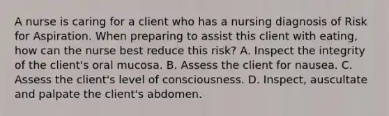 A nurse is caring for a client who has a nursing diagnosis of Risk for Aspiration. When preparing to assist this client with eating, how can the nurse best reduce this risk? A. Inspect the integrity of the client's oral mucosa. B. Assess the client for nausea. C. Assess the client's level of consciousness. D. Inspect, auscultate and palpate the client's abdomen.