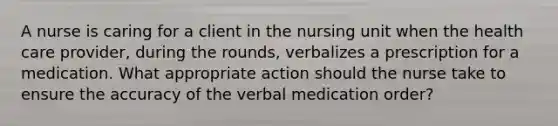 A nurse is caring for a client in the nursing unit when the health care provider, during the rounds, verbalizes a prescription for a medication. What appropriate action should the nurse take to ensure the accuracy of the verbal medication order?