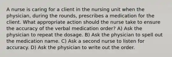 A nurse is caring for a client in the nursing unit when the physician, during the rounds, prescribes a medication for the client. What appropriate action should the nurse take to ensure the accuracy of the verbal medication order? A) Ask the physician to repeat the dosage. B) Ask the physician to spell out the medication name. C) Ask a second nurse to listen for accuracy. D) Ask the physician to write out the order.