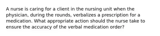 A nurse is caring for a client in the nursing unit when the physician, during the rounds, verbalizes a prescription for a medication. What appropriate action should the nurse take to ensure the accuracy of the verbal medication order?