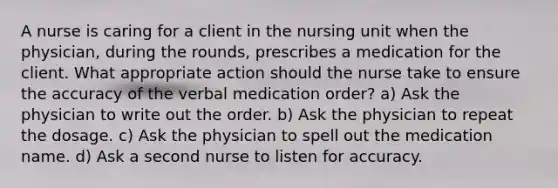 A nurse is caring for a client in the nursing unit when the physician, during the rounds, prescribes a medication for the client. What appropriate action should the nurse take to ensure the accuracy of the verbal medication order? a) Ask the physician to write out the order. b) Ask the physician to repeat the dosage. c) Ask the physician to spell out the medication name. d) Ask a second nurse to listen for accuracy.