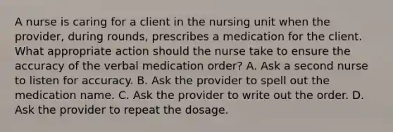 A nurse is caring for a client in the nursing unit when the provider, during rounds, prescribes a medication for the client. What appropriate action should the nurse take to ensure the accuracy of the verbal medication order? A. Ask a second nurse to listen for accuracy. B. Ask the provider to spell out the medication name. C. Ask the provider to write out the order. D. Ask the provider to repeat the dosage.