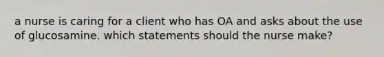 a nurse is caring for a client who has OA and asks about the use of glucosamine. which statements should the nurse make?