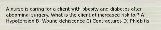 A nurse is caring for a client with obesity and diabetes after abdominal surgery. What is the client at increased risk for? A) Hypotension B) Wound dehiscence C) Contractures D) Phlebitis