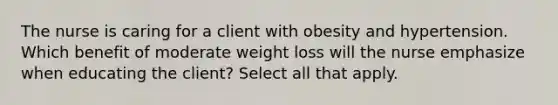 The nurse is caring for a client with obesity and hypertension. Which benefit of moderate weight loss will the nurse emphasize when educating the client? Select all that apply.