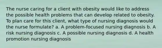 The nurse caring for a client with obesity would like to address the possible health problems that can develop related to obesity. To plan care for this client, what type of nursing diagnosis would the nurse formulate? a. A problem-focused nursing diagnosis b. A risk nursing diagnosis c. A possible nursing diagnosis d. A <a href='https://www.questionai.com/knowledge/kKSBgjB6Il-health-promotion' class='anchor-knowledge'>health promotion</a> nursing diagnosis