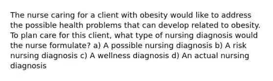 The nurse caring for a client with obesity would like to address the possible health problems that can develop related to obesity. To plan care for this client, what type of nursing diagnosis would the nurse formulate? a) A possible nursing diagnosis b) A risk nursing diagnosis c) A wellness diagnosis d) An actual nursing diagnosis