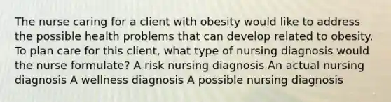 The nurse caring for a client with obesity would like to address the possible health problems that can develop related to obesity. To plan care for this client, what type of nursing diagnosis would the nurse formulate? A risk nursing diagnosis An actual nursing diagnosis A wellness diagnosis A possible nursing diagnosis