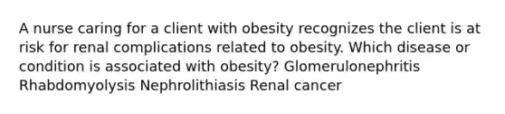 A nurse caring for a client with obesity recognizes the client is at risk for renal complications related to obesity. Which disease or condition is associated with obesity? Glomerulonephritis Rhabdomyolysis Nephrolithiasis Renal cancer