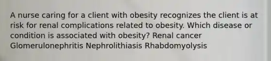 A nurse caring for a client with obesity recognizes the client is at risk for renal complications related to obesity. Which disease or condition is associated with obesity? Renal cancer Glomerulonephritis Nephrolithiasis Rhabdomyolysis