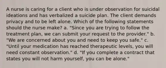 A nurse is caring for a client who is under observation for suicidal ideations and has verbalized a suicide plan. The client demands privacy and to be left alone. Which of the following statements should the nurse make? a. "Since you are trying to follow the treatment plan, we can submit your request to the provider." b. "We are concerned about you and need to keep you safe." c. "Until your medication has reached therapeutic levels, you will need constant observation." d. "If you complete a contract that states you will not harm yourself, you can be alone."