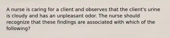 A nurse is caring for a client and observes that the client's urine is cloudy and has an unpleasant odor. The nurse should recognize that these findings are associated with which of the following?