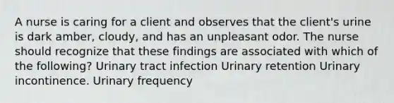 A nurse is caring for a client and observes that the client's urine is dark amber, cloudy, and has an unpleasant odor. The nurse should recognize that these findings are associated with which of the following? Urinary tract infection Urinary retention Urinary incontinence. Urinary frequency