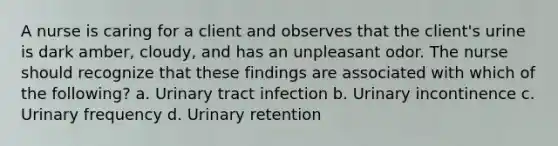 A nurse is caring for a client and observes that the client's urine is dark amber, cloudy, and has an unpleasant odor. The nurse should recognize that these findings are associated with which of the following? a. Urinary tract infection b. Urinary incontinence c. Urinary frequency d. Urinary retention