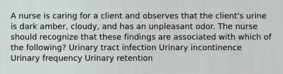 A nurse is caring for a client and observes that the client's urine is dark amber, cloudy, and has an unpleasant odor. The nurse should recognize that these findings are associated with which of the following? Urinary tract infection Urinary incontinence Urinary frequency Urinary retention