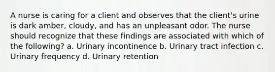 A nurse is caring for a client and observes that the client's urine is dark amber, cloudy, and has an unpleasant odor. The nurse should recognize that these findings are associated with which of the following? a. Urinary incontinence b. Urinary tract infection c. Urinary frequency d. Urinary retention