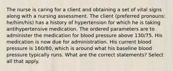 The nurse is caring for a client and obtaining a set of vital signs along with a nursing assessment. The client (preferred pronouns: he/him/his) has a history of hypertension for which he is taking antihypertensive medication. The ordered parameters are to administer the medication for blood pressure above 130/75. His medication is now due for administration. His current blood pressure is 160/80, which is around what his baseline blood pressure typically runs. What are the correct statements? Select all that apply.