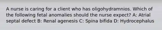 A nurse is caring for a client who has oligohydramnios. Which of the following fetal anomalies should the nurse expect? A: Atrial septal defect B: Renal agenesis C: Spina bifida D: Hydrocephalus