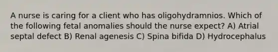 A nurse is caring for a client who has oligohydramnios. Which of the following fetal anomalies should the nurse expect? A) Atrial septal defect B) Renal agenesis C) Spina bifida D) Hydrocephalus