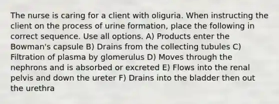 The nurse is caring for a client with oliguria. When instructing the client on the process of urine formation, place the following in correct sequence. Use all options. A) Products enter the Bowman's capsule B) Drains from the collecting tubules C) Filtration of plasma by glomerulus D) Moves through the nephrons and is absorbed or excreted E) Flows into the renal pelvis and down the ureter F) Drains into the bladder then out the urethra