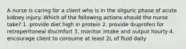 A nurse is caring for a client who is in the oliguric phase of acute kidney injury. Which of the following actions should the nurse take? 1. provide diet high in protein 2. provide ibuprofen for retroperitoneal discmfort 3. monitor intake and output hourly 4. encourage client to consume at least 2L of fluid daily