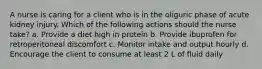 A nurse is caring for a client who is in the oliguric phase of acute kidney injury. Which of the following actions should the nurse take? a. Provide a diet high in protein b. Provide ibuprofen for retroperitoneal discomfort c. Monitor intake and output hourly d. Encourage the client to consume at least 2 L of fluid daily