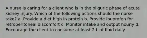 A nurse is caring for a client who is in the oliguric phase of acute kidney injury. Which of the following actions should the nurse take? a. Provide a diet high in protein b. Provide ibuprofen for retroperitoneal discomfort c. Monitor intake and output hourly d. Encourage the client to consume at least 2 L of fluid daily