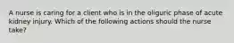 A nurse is caring for a client who is in the oliguric phase of acute kidney injury. Which of the following actions should the nurse take?
