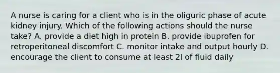 A nurse is caring for a client who is in the oliguric phase of acute kidney injury. Which of the following actions should the nurse take? A. provide a diet high in protein B. provide ibuprofen for retroperitoneal discomfort C. monitor intake and output hourly D. encourage the client to consume at least 2l of fluid daily