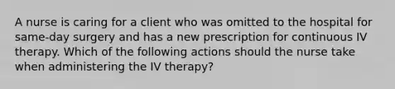 A nurse is caring for a client who was omitted to the hospital for same-day surgery and has a new prescription for continuous IV therapy. Which of the following actions should the nurse take when administering the IV therapy?