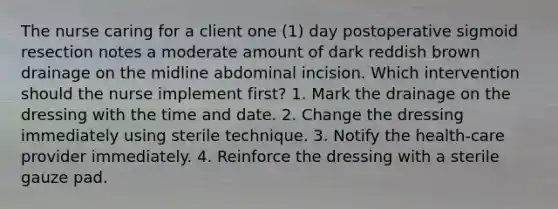 The nurse caring for a client one (1) day postoperative sigmoid resection notes a moderate amount of dark reddish brown drainage on the midline abdominal incision. Which intervention should the nurse implement first? 1. Mark the drainage on the dressing with the time and date. 2. Change the dressing immediately using sterile technique. 3. Notify the health-care provider immediately. 4. Reinforce the dressing with a sterile gauze pad.