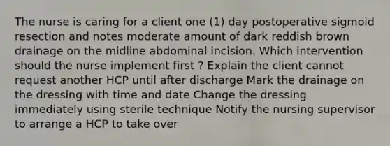 The nurse is caring for a client one (1) day postoperative sigmoid resection and notes moderate amount of dark reddish brown drainage on the midline abdominal incision. Which intervention should the nurse implement first ? Explain the client cannot request another HCP until after discharge Mark the drainage on the dressing with time and date Change the dressing immediately using sterile technique Notify the nursing supervisor to arrange a HCP to take over