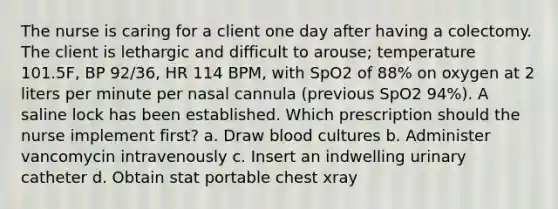 The nurse is caring for a client one day after having a colectomy. The client is lethargic and difficult to arouse; temperature 101.5F, BP 92/36, HR 114 BPM, with SpO2 of 88% on oxygen at 2 liters per minute per nasal cannula (previous SpO2 94%). A saline lock has been established. Which prescription should the nurse implement first? a. Draw blood cultures b. Administer vancomycin intravenously c. Insert an indwelling urinary catheter d. Obtain stat portable chest xray